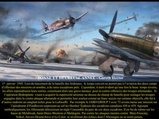“BONNE ET HEUREUSE ANNEE - Gareth Hector
1er janvier 1945. Lors du lancement de la bataille des Ardennes, le temps couvert ne permit pas à l’aviation des deux camps
d’effectuer des missions en nombre, à de rares exceptions près. Cependant, il était évident qu’une fois le beau temps revenu,
les alliés reprendraient leurs sorties, constituant alors une grave menace pour la contre-offensive des troupes allemandes. Si
l’opération Bodenplatte visant à acquérir la supériorité aérienne au-dessus du champ de bataille pour soulager les troupes
engagées dans la contre-attaque allemande et permettre leur soutien connut un franc succès sur certains objectifs, elle fut à
d’autres endroits un sanglant échec pour la Luftwaffe. Par exemple le JABO GROUP 3 avec 72 avions mena une mission sur
l’aérodrome d’Eindhoven surprenant au sol les Hawker Typhoon des escadrons canadiens 438 et 439. Agissant
méthodiquement, les Allemands détruisirent en règle l’ensemble du parc de ces deux escadrons. Il en fut de même sur les
bases de Melsbroek, Saint Denis-Westrem et Maldegem. Par contre les attaques menées contre Metz-Frescaty,
Volkel, Anvers-DeumeAnve et Le Culot se révélèrent des échecs dont l’Allemagne ne se remit jamais.

 