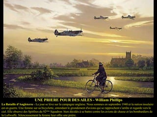 UNE PRIERE POUR DES AILES - William Phillips
La Bataille d'Angleterre - Le jour se lève sur la campagne anglaise. Nous sommes en septembre 1940 et la nation insulaire
est en guerre. Une femme sur sa bicyclette, entendant le grondement d'avions qui se rapprochent s’arrête et regarde vers le
ciel. Elle observe des Spitfires du 92ème Squadron bien décidés à se battre contre les avions de chasse et les bombardiers de
la Luftwaffe. Silencieusement la femme leur offre une prière.

 