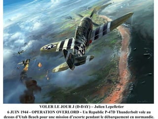 VOLER LE JOUR J (D-DAY) – Julien Lepelletier
6 JUIN 1944 - OPERATION OVERLORD - Un Republic P-47D Thunderbolt vole au
dessus d‟Utah Beach pour une mission d‟escorte pendant le débarquement en normandie.

 