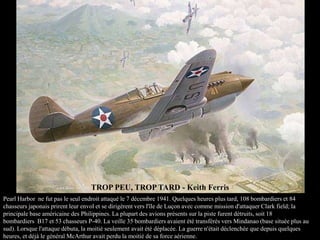 TROP PEU, TROP TARD - Keith Ferris
Pearl Harbor ne fut pas le seul endroit attaqué le 7 décembre 1941. Quelques heures plus tard, 108 bombardiers et 84
chasseurs japonais prirent leur envol et se dirigèrent vers l'île de Luçon avec comme mission d'attaquer Clark field; la
principale base américaine des Philippines. La plupart des avions présents sur la piste furent détruits, soit 18
bombardiers B17 et 53 chasseurs P-40. La veille 35 bombardiers avaient été transférés vers Mindanao (base située plus au
sud). Lorsque l'attaque débuta, la moitié seulement avait été déplacée. La guerre n'était déclenchée que depuis quelques
heures, et déjà le général McArthur avait perdu la moitié de sa force aérienne.

 