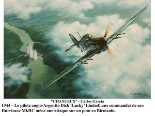 ”CHANCEUX” - Carlos García

1944 – Le pilote anglo-Argentin Dick „Lucky‟ Lindsell aux commandes de son
Hurricane MkIIC mène une attaque sur un pont en Birmanie.

 