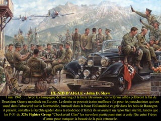 LE NID D‟AIGLE - John D. Shaw
7 mai 1945 . . . Avec le champagne de Goëring et la bière Bavaroise, les vétérans alliés célèbrent la fin de
Deuxième Guerre mondiale en Europe. Le destin ne pouvait écrire meilleure fin pour les parachutistes qui ont
sauté dans l'obscurité sur la Normandie, baroudé dans la boue Hollandaise et gelé dans les bois de Bastogne.
A présent, installés à Berchtesgaden dans la résidence d’Hitler ils savourent un repos bien mérité, tandis que
les P-51 du 325e Fighter Group "Checkertail Clan" les survolent participant ainsi à cette fête entre Frères
d’arme pour marquer la beauté de la paix retrouvée.

 