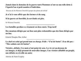 Jamais dans le domaine de la guerre tant d’hommes n’ont eu une telle dette à l’égard d’un si petit nombre d’individus.
(Discours de Sir Winston Churchill à propos des pilotes de la RAF)

Jamais dans le domaine de la guerre tant d‟hommes n‟ont eu une telle dette à
l‟égard d‟un si petit nombre d‟individus.
Discours de Sir Winston Churchill à propos des pilotes de la RAF

Je n‟ai à vous offrir que des larmes et du sang
Si la guerre est horrible, la servitude est pire.
Sir Winston Churchill.

-----------------------------------------------

Les batailles perdues se résument en deux mots: Trop tard!
Des moutons dirigés par un lion sont plus redoutables que des lions dirigés par
un âne.
Général Douglas Mac Arthur
----------------------------------------------

Le chef est celui qui prend tout en charge. Il dit : “J‟ai été battu”. Il ne dit pas :
“Mes soldats ont été battus”.
Victoire...défaite. Ces mots n'ont point de sens. La vie est au-dessous de
ces images, et déjà prenant de nouvelles images. Une victoire affaiblit un peuple,
une défaite en réveille un autre
Antoine de Saint Exupéry

 