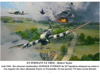 EN FERMANT LE TROU - Robert Taylor
Août 1944 - Des chasseurs bombardiers HAWKER TYPHOON du 247 Squadron attaquent au canon et
à la roquette des chars allemands Panzer en Normandie. En une journée 175 chars seront détruits
.

 