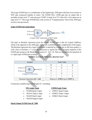 10
The Logic NAND Gate is a combination of the digital logic AND gate with that of an inverter or
NOT gate connected together in series. The NAND (Not - AND) gate has an output that is
normally at logic level "1" and only goes "LOW" to logic level "0" when ALL of its inputs are at
logic level "1". The Logic NAND Gate is the reverse or "Complementary" form of the AND gate
we have seen previously.
Logic NAND Gate Equivalence
The logic or Boolean expression given for a logic NAND gate is that for Logical Addition,
which is the opposite to the AND gate, and which it performs on the complements of the inputs.
The Boolean expression for a logic NAND gate is denoted by a single dot or full stop symbol, (.)
with a line or Overline, ( ‾‾ ) over the expression to signify the NOT or logical negation of the
NAND gate giving us the Boolean expression of: A.B = Q. Then we can define the operation of
a 2-input logic NAND gate as being:
"If either A or B are NOT true, then Q is true"
Symbol Truth Table
2-input NAND Gate
B A Q
0 0 1
0 1 1
1 0 1
1 1 0
Boolean Expression Q = A.B Read as A AND B gives NOT Q
Commonly available logic NAND gate IC’s including:
TTL Logic Types
 74LS00 Quad 2-input
 74LS10 Triple 3-input
 74LS20 Dual 4-input
 74LS30 Single 8-input
CMOS Logic Types
 CD4011 Quad 2-input
 CD4023 Triple 3-input
 CD4012 Dual 4-input
Quad 2-Input NAND Gate IC 7400
 
