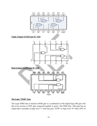 11
Triple 3-Input NAND Gate IC 7410
Dual 4-Input NAND Gate IC 7420
The Logic "NOR" Gate
The Logic NOR Gate or Inclusive-NOR gate is a combination of the digital logic OR gate with
that of an inverter or NOT gate connected together in series. The NOR (Not - OR) gate has an
output that is normally at logic level "1" and only goes "LOW" to logic level "0" when ANY of
 