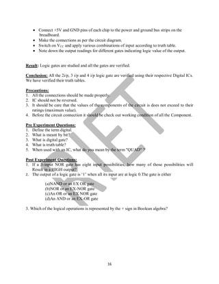 16
 Connect +5V and GND pins of each chip to the power and ground bus strips on the
breadboard.
 Make the connections as per the circuit diagram.
 Switch on VCC and apply various combinations of input according to truth table.
 Note down the output readings for different gates indicating logic value of the output.
Result: Logic gates are studied and all the gates are verified.
Conclusion: All the 2i/p, 3 i/p and 4 i/p logic gate are verified using their respective Digital ICs.
We have verified their truth tables.
Precautions:
1. All the connections should be made properly.
2. IC should not be reversed.
3. It should be care that the values of the components of the circuit is does not exceed to their
ratings (maximum value).
4. Before the circuit connection it should be check out working condition of all the Component.
Pre Experiment Questions:
1. Define the term digital.
2. What is meant by bit?
3. What is digital gate?
4. What is truth table?
5. When used with an IC, what do you mean by the term "QUAD" ?
Post Experiment Questions:
1. If a 3-input NOR gate has eight input possibilities, how many of those possibilities will
Result in a HIGH output?
2. The output of a logic gate is ‘1’ when all its input are at logic 0.The gate is either
(a)NAND or an EX OR gate
(b)NOR or an EX-NOR gate
(c)An OR or an EX NOR gate
(d)An AND or an EX-OR gate
3. Which of the logical operations is represented by the + sign in Boolean algebra?
 