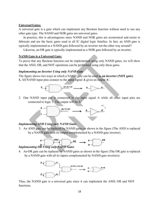 18
Universal Gates:
A universal gate is a gate which can implement any Boolean function without need to use any
other gate type. The NAND and NOR gates are universal gates.
In practice, this is advantageous since NAND and NOR gates are economical and easier to
fabricate and are the basic gates used in all IC digital logic families. In fact, an AND gate is
typically implemented as a NAND gate followed by an inverter not the other way around!!
Likewise, an OR gate is typically implemented as a NOR gate followed by an inverter.
NAND Gate is a Universal Gate:
To prove that any Boolean function can be implemented using only NAND gates, we will show
that the AND, OR, and NOT operations can be performed using only these gates.
Implementing an Inverter Using only NAND Gate
The figure shows two ways in which a NAND gate can be used as an inverter (NOT gate).
1. All NAND input pins connect to the input signal A gives an output A’.
2. One NAND input pin is connected to the input signal A while all other input pins are
connected to logic 1. The output will be A’.
Implementing AND Using only NAND Gates
3. An AND gate can be replaced by NAND gates as shown in the figure (The AND is replaced
by a NAND gate with its output complemented by a NAND gate inverter).
Implementing OR Using only NAND Gates
4. An OR gate can be replaced by NAND gates as shown in the figure (The OR gate is replaced
by a NAND gate with all its inputs complemented by NAND gate inverters).
Thus, the NAND gate is a universal gate since it can implement the AND, OR and NOT
functions.
 