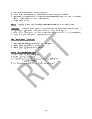 22
3. Make the connections as per the circuit diagram.
4. Switch on VCC and apply various combinations of input according to truth table.
5. Note down the output readings for different combinations of indicating logic value of the output.
Where 5V indicating logic 1 and 0V indicating logic.
6. Repeat it with IC 7402.
Result: Designing of basic gates by using of NAND and NOR gate is successfully done.
Conclusion: An universal gate is a gate which can implement any Boolean function without need to
use any other gate type. Hence all the gates are realized using Universal gates.
In practice, this is advantageous since NAND and NOR gates are economical and easier to fabricate
and are the basic gates used in all IC digital logic families.
Pre Experiment Questions:
1. Why NAND & NOR gates are called universal gates?
2. Which gate is equal to AND-inverter Gate?
3. Which gate is equal to OR-inverter Gate?
Post Experiment Questions:
1. Draw X= ab + b’a’ by NAND gate?
2. What is Demorgan’s theorem?
3. Solve following example by Demorgan’s theorem 1) (A+B+C)’
1. 2) (ABC)’ (AB)’
4. How do you convert an XOR into a buffer and a inverter?
 