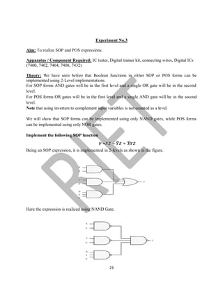 23
Experiment No.3
Aim: To realize SOP and POS expressions.
Apparatus / Component Required: IC tester, Digital trainer kit, connecting wires, Digital ICs
(7400, 7402, 7404, 7408, 7432)
Theory: We have seen before that Boolean functions in either SOP or POS forms can be
implemented using 2-Level implementations.
For SOP forms AND gates will be in the first level and a single OR gate will be in the second
level.
For POS forms OR gates will be in the first level and a single AND gate will be in the second
level.
Note that using inverters to complement input variables is not counted as a level.
We will show that SOP forms can be implemented using only NAND gates, while POS forms
can be implemented using only NOR gates.
Implement the following SOP function
F =
Being an SOP expression, it is implemented in 2-levels as shown in the figure.
Here the expression is realized using NAND Gate.
 