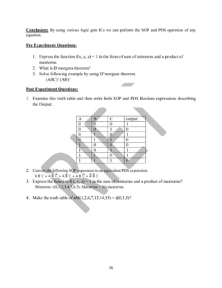 26
Conclusion: By using various logic gate ICs we can perform the SOP and POS operation of any
equation.
Pre Experiment Questions:
1. Express the function f(x, y, z) = 1 in the form of sum of minterms and a product of
maxterms.
2. What is D’morgans theorem?
3. Solve following example by using D’morgans theorem.
(ABC)’ (AB)’
Post Experiment Questions:
1. Examine this truth table and then write both SOP and POS Boolean expressions describing
the Output:
A B C output
0 0 0 1
0 0 1 0
0 1 0 1
0 1 1 0
1 0 0 0
1 0 1 1
1 1 0 1
1 1 1 0
2. Convert the following SOP expression to an equivalent POS expression.
3. Express the function f(x, y, z) = 1 in the sum of minterms and a product of maxterms?
Minterms =(0,1,2,3,4,5,6,7), Maxterms = No maxterms.
4. Make the truth table of πM(1,2,6,7,13,14,15) + d(0,3,5)?
 