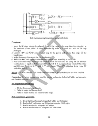 31
Full Subtractor implementation using NOR Gate
Procedure:
1. Insert the IC chips into the breadboard. Point all the chips in the same direction with pin 1 at
the upper-left corner. (Pin 1 is often identified by a dot or a notch next to it on the chip
package).
2. Connect +5V and GND pins of each chip to the power and ground bus strips on the
breadboard.
3. Make the connections as per the circuit diagram.
4. Switch on VCC and apply various combinations of input according to truth table.
5. Note down the output readings for half/full adder and sum and the carry bit for different
combinations of inputs in following Tables where S & V indicating logic value of the output
and fill your Result in S (V) and C (V) in voltage. Where 5V indicating logic 1 and 0V
indicating logic 0.
Result:. The truth table for Half adder/Subtractor and Full Adder/Subtractor has been verified.
Conclusion: By using various logic gate ICs we can perform the full or half adder and subtractor
and check the truth table
Pre Experiment Questions:
1. Define Combinational Circuits.
2. What is meant by Map method?
3. What is meant by two and three variable map?
Post Experiment Questions:
1. Describe the difference between half-adder and full-adder.
2. Realize half -subtractor and full-subtractor using NOR gates.
3. Realize a full adder using two half adders.
4. Realize a full subtractors using two half subtractors.
 