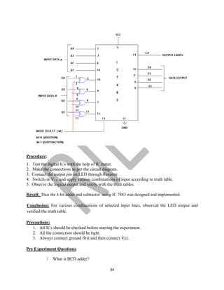 34
Procedure:
1. Test the digital ICs with the help of IC tester.
2. Make the connections as per the circuit diagram.
3. Connect the output pin on LED through Resistor.
4. Switch on VCC and apply various combinations of input according to truth table.
5. Observe the logical output and verify with the truth tables.
Result: Thus the 4-bit adder and subtractor using IC 7483 was designed and implemented.
Conclusion: For various combinations of selected input lines, observed the LED output and
verified the truth table.
Precautions:
1. All ICs should be checked before starting the experiment.
2. All the connection should be tight.
3. Always connect ground first and then connect Vcc.
Pre Experiment Questions:
1. What is BCD adder?
 