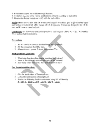 43
3. Connect the output pin on LED through Resistor.
4. Switch on VCC and apply various combinations of input according to truth table.
5. Observe the logical output and verify with the truth tables.
Result: Hence the 4:1mux and 1:4 de-mux are designed with basic gate as given in the figure
and verified with the truth table. Design of 1:8 de-mux and 8:1mux are designed with 1:4 de-
mux and 4:1mux as given in circuit.
Conclusion: The multiplexer and demultiplexer was also designed USING IC 74153 , IC 74138,IC
74155 and verified the truth table.
Precautions:
1. All ICs should be checked before starting the experiment.
2. All the connection should be tight.
3. Always connect ground first and then connect Vcc.
Pre Experiment Questions:
1. What is the function of the enable input in a Multiplexer?
2. What is the difference between multiplexer and decoder?
3. How many select lines will a 32:1 multiplexer will have
Post Experiment Questions:
1. Give the applications of Demultiplexer.
2. List out the applications of multiplexer?
3. Realize the following Boolean expression using 4:1 MUXs only
.
 