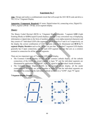 44
Experiment No: 7
Aim : Design and realize a combinational circuit that will accept the 2421 BCD code and drive a
TIL-312 to 7-Segment Display
Apparatus / Component Required: IC tester, Digital trainer kit, connecting wires, Digital ICs
(7447), register (200 Ω / 330 Ω), seven segment display
Theory:
The Binary Coded Decimal (BCD) to 7-Segment Display Decoder. 7-segment LED (Light
Emitting Diode) or LCD (Liquid Crystal) displays, provide a very convenient way of displaying
information or digital data in the form of numbers, letters or even alpha-numerical characters and
they consist of 7 individual LED's (the segments), within from 0 to 9 and A to F respectively, on
the display the correct combination of LED segments need to be illuminated and BCD to 7-
segment Display Decoders such as the 74LS47 do just that. A standard 7-segment LED display
generally has 8 input connections, one for each LED segment and one that acts as a common
terminal or connection for all the internal segments.
There are two important types of 7-segment LED digital display.
 The Common Cathode Display (CCD) - In the common cathode display, all the cathode
connections of the LED's are joined together to logic "0" and the individual segments are
illuminated by application of a "HIGH", logic "1" signal to the individual Anode terminals.
 The Common Anode Display (CAD) - In the common anode display, all the anode
connections of the LED's are joined together to logic "1" and the individual segments are
illuminated by connecting the individual Cathode terminals to a "LOW", logic "0" signal.
7-Segment Display Format
 