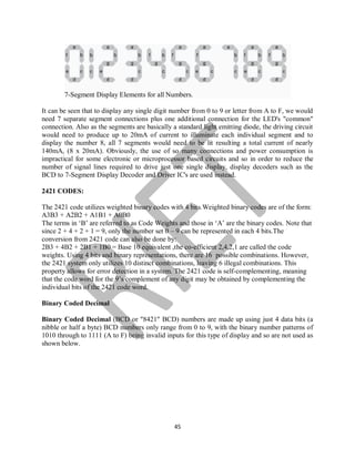 45
7-Segment Display Elements for all Numbers.
It can be seen that to display any single digit number from 0 to 9 or letter from A to F, we would
need 7 separate segment connections plus one additional connection for the LED's "common"
connection. Also as the segments are basically a standard light emitting diode, the driving circuit
would need to produce up to 20mA of current to illuminate each individual segment and to
display the number 8, all 7 segments would need to be lit resulting a total current of nearly
140mA, (8 x 20mA). Obviously, the use of so many connections and power consumption is
impractical for some electronic or microprocessor based circuits and so in order to reduce the
number of signal lines required to drive just one single display, display decoders such as the
BCD to 7-Segment Display Decoder and Driver IC's are used instead.
2421 CODES:
The 2421 code utilizes weighted binary codes with 4 bits.Weighted binary codes are of the form:
A3B3 + A2B2 + A1B1 + A0B0
The terms in ‘B’ are referred to as Code Weights and those in ‘A’ are the binary codes. Note that
since 2 + 4 + 2 + 1 = 9, only the number set 0 – 9 can be represented in each 4 bits.The
conversion from 2421 code can also be done by:
2B3 + 4B2 + 2B1 + 1B0 = Base 10 equivalent ,the co-efficient 2,4,2,1 are called the code
weights. Using 4 bits and binary representations, there are 16 possible combinations. However,
the 2421 system only utilizes 10 distinct combinations, leaving 6 illegal combinations. This
property allows for error detection in a system. The 2421 code is self-complementing, meaning
that the code word for the 9’s complement of any digit may be obtained by complementing the
individual bits of the 2421 code word.
Binary Coded Decimal
Binary Coded Decimal (BCD or "8421" BCD) numbers are made up using just 4 data bits (a
nibble or half a byte) BCD numbers only range from 0 to 9, with the binary number patterns of
1010 through to 1111 (A to F) being invalid inputs for this type of display and so are not used as
shown below.
 