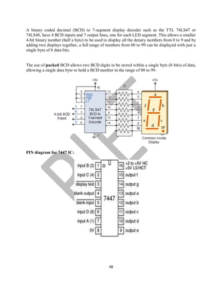 48
A binary coded decimal (BCD) to 7-segment display decoder such as the TTL 74LS47 or
74LS48, have 4 BCD inputs and 7 output lines, one for each LED segment. This allows a smaller
4-bit binary number (half a byte) to be used to display all the denary numbers from 0 to 9 and by
adding two displays together, a full range of numbers from 00 to 99 can be displayed with just a
single byte of 8 data bits.
The use of packed BCD allows two BCD digits to be stored within a single byte (8-bits) of data,
allowing a single data byte to hold a BCD number in the range of 00 to 99.
PIN diagram for 7447 IC:
 