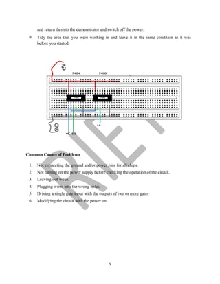 5
and return them to the demonstrator and switch off the power.
9. Tidy the area that you were working in and leave it in the same condition as it was
before you started.
Common Causes of Problems
1. Not connecting the ground and/or power pins for all chips.
2. Not turning on the power supply before checking the operation of the circuit.
3. Leaving out wires.
4. Plugging wires into the wrong holes.
5. Driving a single gate input with the outputs of two or more gates
6. Modifying the circuit with the power on.
 
