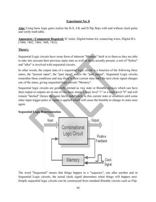 50
Experiment No: 8
Aim: Using basic logic gates realize the R-S, J-K and D flip flops with and without clock pulse
and verify truth table.
Apparatus / Component Required: IC tester, Digital trainer kit, connecting wires, Digital ICs
(7400, 7402, 7404, 7408, 7432)
Theory:
Sequential Logic circuits have some form of inherent "Memory" built in to them as they are able
to take into account their previous input state as well as those actually present, a sort of "before"
and "after" is involved with sequential circuits.
In other words, the output state of a sequential logic circuit is a function of the following three
states, the "present input", the "past input" and/or the "past output". Sequential Logic circuits
remember these conditions and stay fixed in their current state until the next clock signal changes
one of the states, giving sequential logic circuits "Memory".
Sequential logic circuits are generally termed as two state or Bistable devices which can have
their output or outputs set in one of two basic states, a logic level "1" or a logic level "0" and will
remain "latched" (hence the name latch) indefinitely in this current state or condition until some
other input trigger pulse or signal is applied which will cause the bistable to change its state once
again.
Sequential Logic Representation
The word "Sequential" means that things happen in a "sequence", one after another and in
Sequential Logic circuits, the actual clock signal determines when things will happen next.
Simple sequential logic circuits can be constructed from standard Bistable circuits such as Flip-
 