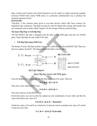 51
flops, Latches and Counters and which themselves can be made by simply connecting together
universal NAND Gates and/or NOR Gates in a particular combinational way to produce the
required sequential circuit.
FLIP-FLOP:-
"Flip-flop" is the common name given to two-state devices which offer basic memory for
sequential logic operations. Flip-flops are heavily used for digital data storage and transfer and
are commonly used in banks called "register" for the storage of binary numerical data.
The basic Flip Flop or S-R Flip Flop
The SET-RESET flip flop is designed with the help of two NOR gates and also two NAND
gates. These flip flops are also called S-R Latch.
 S-R Flip Flop using NOR Gate
The design of such a flip flop includes two inputs, called the SET [S] and RESET [R]. There are
also two outputs, Q and Q’. The diagram and truth table is shown below.
From the diagram it is evident that the flip flop has mainly four states. They are
S=1, R=0—Q=1, Q’=0
This state is also called the SET state.
S=0, R=1—Q=0, Q’=1
This state is known as the RESET state.
In both the states you can see that the outputs are just compliments of each other and that the
value of Q follows the value of S.
S=0, R=0—Q & Q’ = Remember
If both the values of S and R are switched to 0, then the circuit remembers the value of S and R
in their previous state.
S=1, R=1—Q=0, Q’=0 [Invalid]
 
