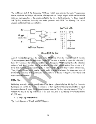 53
The problems with S-R flip flops using NOR and NAND gate is the invalid state. This problem
can be overcome by using a bistable SR flip-flop that can change outputs when certain invalid
states are met, regardless of the condition of either the Set or the Reset inputs. For this, a clocked
S-R flip flop is designed by adding two AND gates to a basic NOR Gate flip flop. The circuit
diagram and truth table is shown below.
A clock pulse [CP] is given to the inputs of the AND Gate. When the value of the clock pulse is
’0′, the outputs of both the AND Gates remain ’0′. As soon as a pulse is given the value of CP
turns ’1′. This makes the values at S and R to pass through the NOR Gate flip flop. But when the
values of both S and R values turn ’1′, the HIGH value of CP causes both of them to turn to ’0′
for a short moment. As soon as the pulse is removed, the flip flop state becomes intermediate.
Thus either of the two states may be caused, and it depends on whether the set or reset input of
the flip-flop remains a ’1′ longer than the transition to ’0′ at the end of the pulse. Thus the invalid
states can be eliminated.
D Flip Flop
D flip flop is actually a slight modification of the above explained clocked SR flip-flop. From the
figure you can see that the D input is connected to the S input and the complement of the D input
is connected to the R input. The D input is passed on to the flip flop when the value of CP is ’1′.
When CP is HIGH, the flip flop moves to the SET state. If it is ’0′, the flip flop switches to the
CLEAR state.
 D Flip Flop without clock
The circuit diagram of D latch with NAND gates:
 