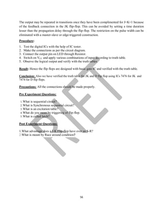 56
The output may be repeated in transitions once they have been complimented for J=K=1 because
of the feedback connection in the JK flip-flop. This can be avoided by setting a time duration
lesser than the propagation delay through the flip-flop. The restriction on the pulse width can be
eliminated with a master-slave or edge-triggered construction.
Procedure:
1. Test the digital ICs with the help of IC tester.
2. Make the connections as per the circuit diagram.
3. Connect the output pin on LED through Resistor.
4. Switch on VCC and apply various combinations of input according to truth table.
5. Observe the logical output and verify with the truth tables.
Result: Hence the flip flops are designed with basic gate IC and verified with the truth table.
Conclusion: Also we have verified the truth table for JK and D flip flop using ICs 7476 for JK and
7474 for D flip flops.
Precautions: All the connections should be made properly.
Pre Experiment Questions:
1.What is sequential circuit?
2.What is Synchronous sequential circuit?
3.What is an excitation table?
4.What do you mean by triggering of flip-flop.
5.What is called latch?
Post Experiment Questions:
1.What advantage does a J-K Flip-flop have over an S-R?
2.What is meant by Race around condition?
 
