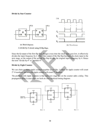 58
Divide by four Counter
Since the Q output of the first flip flop changes every time the clock input goes low, it effectively
divides the input frequency by 2. The other output of the flip flop becomes the clock input to the
next stage, so the output of the second flip flop divides the original input frequency by 4. Hence
the term "divide-by-4" or "modulo-4".
Divide by Eight Counter
We can chain as many ripple counters together as we like. A three bit ripple counter will count
23
=8 numbers, and an n-bit ripple counter will count 2n
numbers.
The problem with ripple counters is that each new stage put on the counter adds a delay. This
propagation delay is seen when we look at a less idealized timing diagram:
 