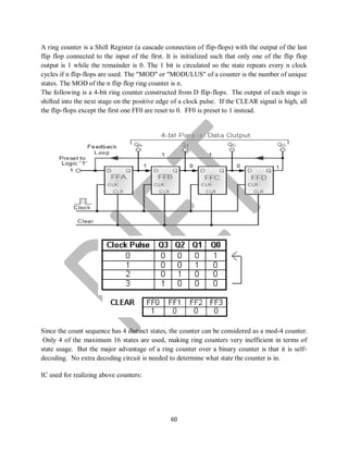 60
A ring counter is a Shift Register (a cascade connection of flip-flops) with the output of the last
flip flop connected to the input of the first. It is initialized such that only one of the flip flop
output is 1 while the remainder is 0. The 1 bit is circulated so the state repeats every n clock
cycles if n flip-flops are used. The "MOD" or "MODULUS" of a counter is the number of unique
states. The MOD of the n flip flop ring counter is n.
The following is a 4-bit ring counter constructed from D flip-flops. The output of each stage is
shifted into the next stage on the positive edge of a clock pulse. If the CLEAR signal is high, all
the flip-flops except the first one FF0 are reset to 0. FF0 is preset to 1 instead.
Since the count sequence has 4 distinct states, the counter can be considered as a mod-4 counter.
Only 4 of the maximum 16 states are used, making ring counters very inefficient in terms of
state usage. But the major advantage of a ring counter over a binary counter is that it is self-
decoding. No extra decoding circuit is needed to determine what state the counter is in.
IC used for realizing above counters:
 