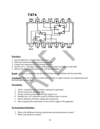 61
Procedure:
1. Test the digital ICs with the help of IC tester.
2. Make the connections as per the circuit diagram.
3. Connect the output pin on LED through Resistor.
4. Switch on VCC and apply various combinations of input according to truth table.
5. Observe the logical output and verify with the truth tables.
Result: counters are designed with the help of trainer kit and verified with the truth table.
Conclusion: Thus the 4 bit ripple counter mod 10/ mod 12 ripple counters was implemented and
the truth table was verified.
Precautions:
1. All IC s should be check ed before starting the experiment .
2. All the connection should be tight.
3. Always connect ground first and then connect Vcc .
4. Suitable typ e wi re should be used for different types of circuit.
5. The kit should be off before change the connections .
6. After completed the experiments switch off the supply of the apparatus.
Pre Experiment Questions:
1. What is the difference between synchronous and asynchronous counter?
2. What is up and down counter?
 