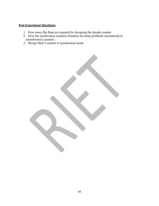 62
Post Experiment Questions:
1. How many flip flops are required for designing the decade counter.
2. How the synchronous counters eliminate the delay problems encountered in
asynchronous counters.
3. Design Mod 5 counter in synchronous mode.
 