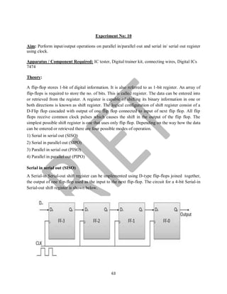 63
Experiment No: 10
Aim: Perform input/output operations on parallel in/parallel out and serial in/ serial out register
using clock.
Apparatus / Component Required: IC tester, Digital trainer kit, connecting wires, Digital ICs
7474
Theory:
A flip-flop stores 1-bit of digital information. It is also referred to as 1-bit register. An array of
flip-flops is required to store the no. of bits. This is called register. The data can be entered into
or retrieved from the register. A register is capable of shifting its binary information in one or
both directions is known as shift register. The logical configuration of shift register consist of a
D-Flip flop cascaded with output of one flip flop connected to input of next flip flop. All flip
flops receive common clock pulses which causes the shift in the output of the flip flop. The
simplest possible shift register is one that uses only flip flop. Depending on the way how the data
can be entered or retrieved there are four possible modes of operation.
1) Serial in serial out (SISO)
2) Serial in parallel out (SIPO)
3) Parallel in serial out (PISO)
4) Parallel in parallel out (PIPO)
Serial in serial out (SISO)
A Serial-in Serial-out shift register can be implemented using D-type flip-flops joined together,
the output of one flip-flop used as the input to the next flip-flop. The circuit for a 4-bit Serial-in
Serial-out shift register is shown below.
 