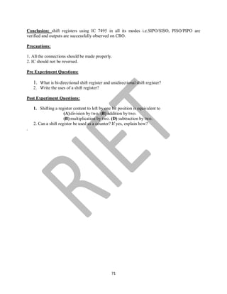 71
Conclusion: shift registers using IC 7495 in all its modes i.e.SIPO/SISO, PISO/PIPO are
verified and outputs are successfully observed on CRO.
Precautions:
1. All the connections should be made properly.
2. IC should not be reversed.
Pre Experiment Questions:
1. What is bi-directional shift register and unidirectional shift register?
2. Write the uses of a shift register?
Post Experiment Questions:
1. Shifting a register content to left by one bit position is equivalent to
(A) division by two. (B) addition by two.
(B) multiplication by two. (D) subtraction by two.
2. Can a shift register be used as a counter? If yes, explain how?
.
 