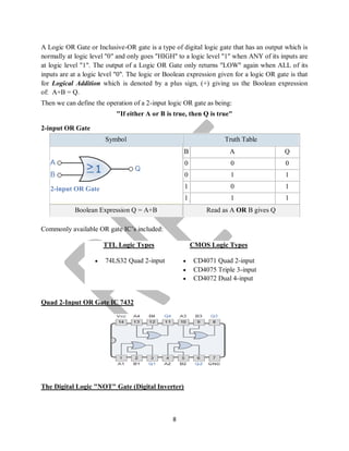 8
A Logic OR Gate or Inclusive-OR gate is a type of digital logic gate that has an output which is
normally at logic level "0" and only goes "HIGH" to a logic level "1" when ANY of its inputs are
at logic level "1". The output of a Logic OR Gate only returns "LOW" again when ALL of its
inputs are at a logic level "0". The logic or Boolean expression given for a logic OR gate is that
for Logical Addition which is denoted by a plus sign, (+) giving us the Boolean expression
of: A+B = Q.
Then we can define the operation of a 2-input logic OR gate as being:
"If either A or B is true, then Q is true"
2-input OR Gate
Symbol Truth Table
2-input OR Gate
B A Q
0 0 0
0 1 1
1 0 1
1 1 1
Boolean Expression Q = A+B Read as A OR B gives Q
Commonly available OR gate IC’s included:
TTL Logic Types
 74LS32 Quad 2-input
CMOS Logic Types
 CD4071 Quad 2-input
 CD4075 Triple 3-input
 CD4072 Dual 4-input
Quad 2-Input OR Gate IC 7432
The Digital Logic "NOT" Gate (Digital Inverter)
 