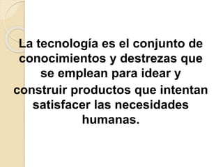 La tecnología es el conjunto de
conocimientos y destrezas que
se emplean para idear y
construir productos que intentan
satisfacer las necesidades
humanas.