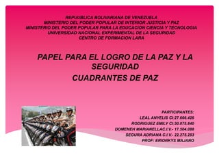 REPUUBLICA BOLIVARIANA DE VENEZUELA
MINISTERIO DEL PODER POPULAR DE INTERIOR JUSTICIA Y PAZ
MINISTERIO DEL PODER POPULAR PARA LA EDUCACION CIENCIA Y TECNOLOGIA
UNIVERSIDAD NACIONAL EXPERIMENTAL DE LA SEGURIDAD
CENTRO DE FORMACION LARA
PAPEL PARA EL LOGRO DE LA PAZ Y LA
SEGURIDAD
CUADRANTES DE PAZ
PARTICIPANTES:
LEAL ANYELIS CI:27.666.426
RODRIGUEZ EMILY CI:30.075.840
DOMENEH MARIANELLAC.I.V.- 17.504.088
SEGURA ADRIANA C.I.V.- 22.275.253
PROF: ERIORKYS MAJANO
 