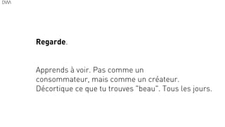 16
Regarde.
!
!
Apprends à voir. Pas comme un
consommateur, mais comme un créateur.
Décortique ce que tu trouves "beau". Tous les jours.
 