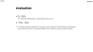 évaluation
évaluation
• TJ: 30%  
TP + Remises Workshops + participation aux cours
• TFA : 70%
• le chemin est plus important à mes yeux que l’objectif. De workshop en workshop,
je vais tâcher de voir si tu évolues (Mais tu es nombreux, donc rend toi visible).
3
 