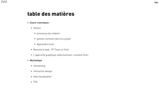 TOC
table des matières
• Cours «normaux»
• théorie
• processus de création
• gestion commerciale d’un projet
• Apprendre à voir
• Raconte le web : TP Tisse La Toile
• L’approche graphique réductionniste: «content first»
• Workshops
• storytelling
• interaction design
• data visualisation
• TFA
4
 