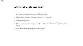 alexandre plennevaux
5
• web designer/developer depuis 1998 (pixeline.be)
• parle anglais, français, espagnol (diplômé en traduction)
• enseigne depuis 2009
• dort peu mais rêve beaucoup, sait se taire et écouter. Parle trop vite (le ralentir au
besoin).
• adore les citations: http://pixeline.be/quotes/
 