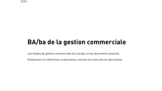 BA/ba de la gestion commerciale
45
!
Les étapes de gestion commerciale d’un projet, et les documents associés.
Comprenez et mémorisez ce processus, retenez les noms de ces documents.
 
