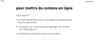 un site internet
pour mettre du contenu en ligne
• Que faut-il?
★ un nom de domaine chez un enregistreur de domaines
(«name registrar»)
★ un espace sur un serveur pour héberger ses fichiers 
(un «hébergeur»)
★ les fichiers constituant le site en lui-même.
56
 