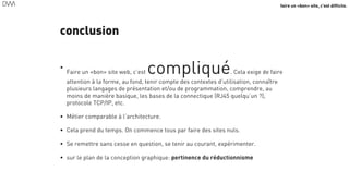 faire un «bon» site, c’est difficile.
conclusion
•
Faire un «bon» site web, c’est compliqué. Cela exige de faire
attention à la forme, au fond, tenir compte des contextes d’utilisation, connaître
plusieurs langages de présentation et/ou de programmation, comprendre, au
moins de manière basique, les bases de la connectique (RJ45 quelqu’un ?),
protocole TCP/IP, etc.
• Métier comparable à l’architecture.
• Cela prend du temps. On commence tous par faire des sites nuls.
• Se remettre sans cesse en question, se tenir au courant, expérimenter.
• sur le plan de la conception graphique: pertinence du réductionnisme
61
 