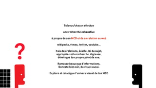 Tisse la toile
66
Tu/vous/chacun effectue
!
une recherche exhaustive
!
à propos de son MCD et de sa relation au web
!
wikipedia, vimeo, twitter, youtube…
!
Fais des relations, écarte-toi du sujet,
approprie-toi la recherche, digresse,
développe ton propre point de vue.
!
Ramasse beaucoup d'informations.
Du texte bien sûr, du visuel aussi.
!
Explore et catalogue l'univers visuel de ton MCD
?
 