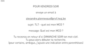 POUR VENDREDI SOIR
!
envoye un email à
!
alexandre.plennevaux@prof.heaj.be
!
sujet: TLT - quel est mon MCD ?
!
message: Quel est mon MCD ?
!
Tu recevras en retour d'ici DIMANCHE SOIR ton mot-clef.
Tu peux alors débuter ta recherche.
(pour certains, ambigus, j'ajoute une indication entre parenthèses)
69
 