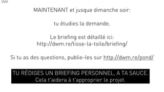 MAINTENANT et jusque dimanche soir:
!
tu étudies la demande.
!
Le briefing est détaillé ici:
http://dwm.re/tisse-la-toile/briefing/
!
Si tu as des questions, publie-les sur http://dwm.re/pond/
70
TU RÉDIGES UN BRIEFING PERSONNEL, A TA SAUCE.
Cela t'aidera à t'approprier le projet.
 