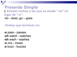Presente Simple
2. Existen verbos a los que se añade “-es” en
lugar de “-s”:
-do - does; go – goes

-Verbos que terminan en:

-s pass - passes
-ch watch - watches
-sh wash - washes
-x mix - mixes
-z buzz - buzzes
 
