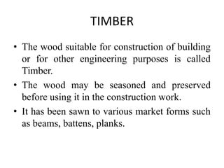 TIMBER
• The wood suitable for construction of building
or for other engineering purposes is called
Timber.
• The wood may be seasoned and preserved
before using it in the construction work.
• It has been sawn to various market forms such
as beams, battens, planks.