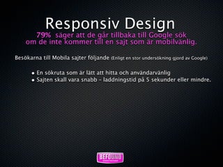 Responsiv Design
      79% säger att de går tillbaka till Google sök
    om de inte kommer till en sajt som är mobilvänlig.

Besökarna till Mobila sajter följande (Enligt en stor undersökning gjord av Google)

       • En sökruta som är lätt att hitta och användarvänlig
       • Sajten skall vara snabb – laddningstid på 5 sekunder eller mindre.
 