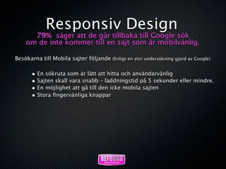 Responsiv Design
      79% säger att de går tillbaka till Google sök
    om de inte kommer till en sajt som är mobilvänlig.

Besökarna till Mobila sajter följande (Enligt en stor undersökning gjord av Google)

       • En sökruta som är lätt att hitta och användarvänlig
       • Sajten skall vara snabb – laddningstid på 5 sekunder eller mindre.
       • En möjlighet att gå till den icke mobila sajten
       • Stora ﬁngervänliga knappar
 