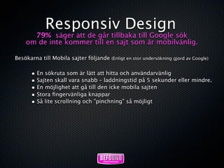Responsiv Design
      79% säger att de går tillbaka till Google sök
    om de inte kommer till en sajt som är mobilvänlig.

Besökarna till Mobila sajter följande (Enligt en stor undersökning gjord av Google)

       • En sökruta som är lätt att hitta och användarvänlig
       • Sajten skall vara snabb – laddningstid på 5 sekunder eller mindre.
       • En möjlighet att gå till den icke mobila sajten
       • Stora ﬁngervänliga knappar
       • Så lite scrollning och ”pinchning” så möjligt
 